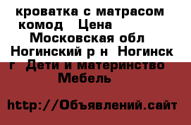 кроватка с матрасом  комод › Цена ­ 10 000 - Московская обл., Ногинский р-н, Ногинск г. Дети и материнство » Мебель   